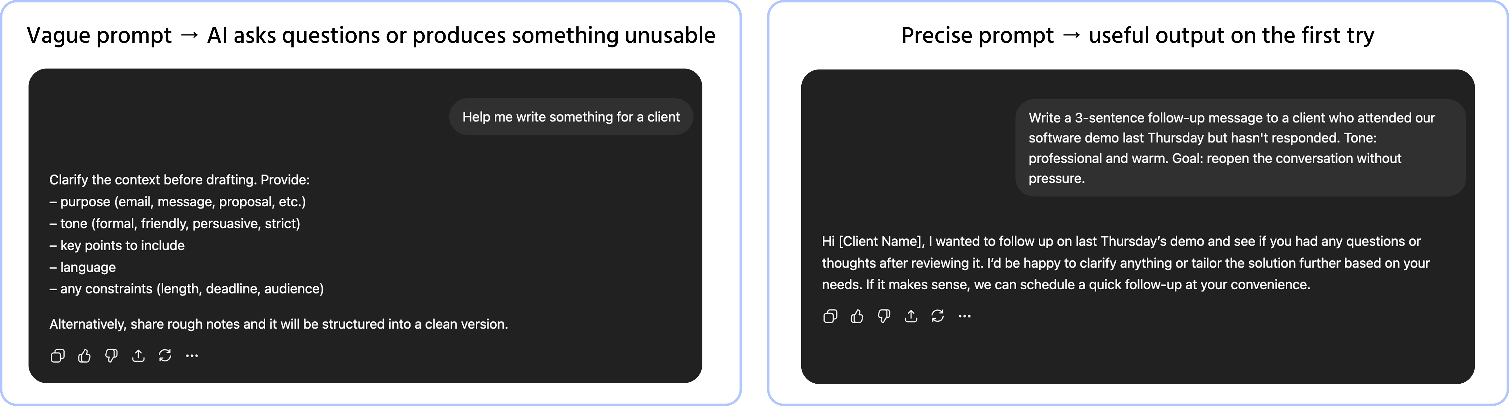 Screenshot description: A single chat window showing two prompts and their responses stacked vertically, separated by a thin divider. Top exchange: user types Help me write something for a client → AI responds with a generic, cautious paragraph asking several clarifying questions and offering a vague template. Labeled "Vague prompt → AI asks questions or produces something unusable." Bottom exchange: user types Write a 3-sentence follow-up message to a client who attended our software demo last Thursday but hasn't responded. Tone: professional and warm. Goal: reopen the conversation without pressure. → AI responds with a clean, specific, ready-to-use message. Labeled "Precise prompt → useful output on the first try." The contrast in both prompt length and output quality is immediately visible.
