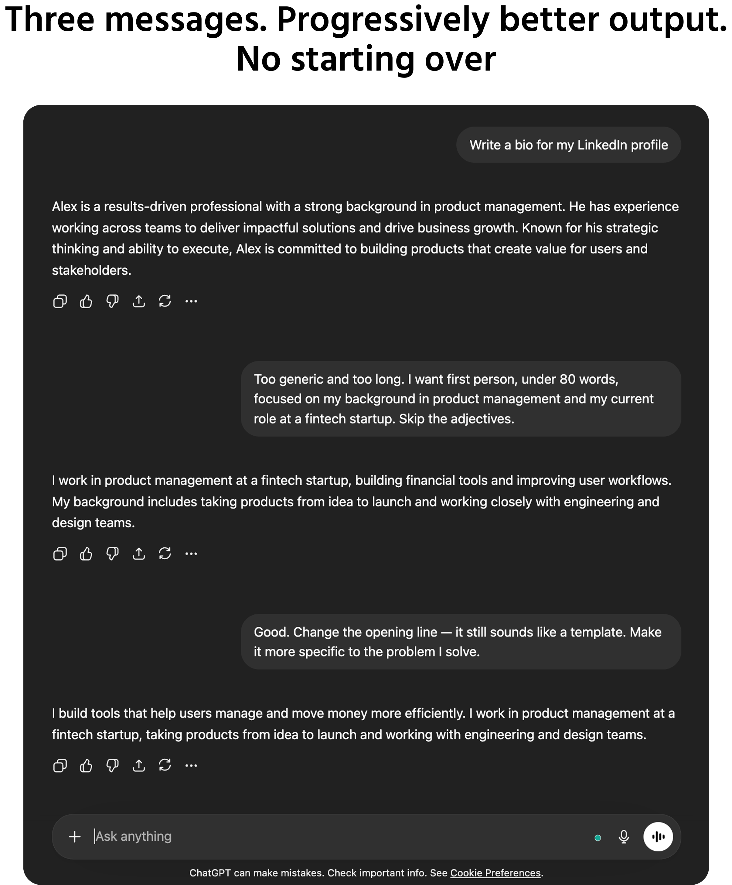 Screenshot description: A multi-turn chat conversation showing a prompt being improved through three iterations. Turn 1: user sends Write a bio for my LinkedIn profile → AI responds with a long, generic third-person biography full of vague phrases like "passionate professional" and "results-driven leader." Turn 2: user replies Too generic and too long. I want first person, under 80 words, focused on my background in product management and my current role at a fintech startup. Skip the adjectives. → AI responds with a shorter, more specific, first-person bio. Turn 3: user replies Good. Change the opening line — it still sounds like a template. Make it more specific to the problem I solve. → AI responds with a revised opening that leads with a concrete statement about the user's focus area. Each AI response visibly improves. A side annotation reads: "Three messages. Progressively better output. No starting over."